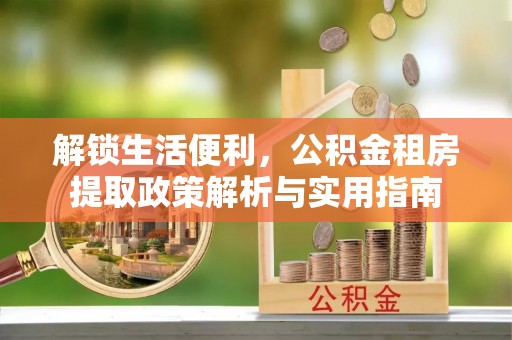 合作解锁生活便利，公积金租房提取政策解析与实用指南