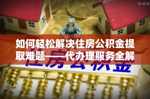 合作如何轻松解决住房公积金提取难题——代办理服务全解析