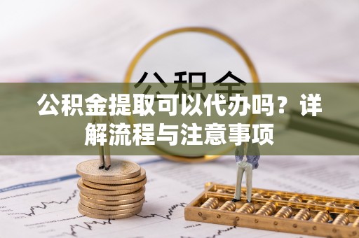 合作公积金提取可以代办吗？详解流程与注意事项
