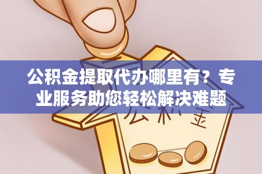 合作公积金提取代办哪里有？专业服务助您轻松解决难题