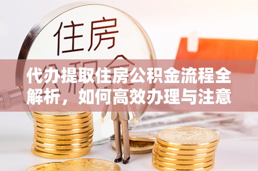 合作代办提取住房公积金流程全解析，如何高效办理与注意事项