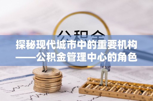 合作探秘现代城市中的重要机构——公积金管理中心的角色与使命