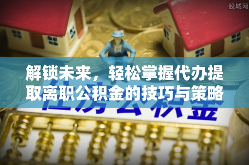 合作解锁未来，轻松掌握代办提取离职公积金的技巧与策略