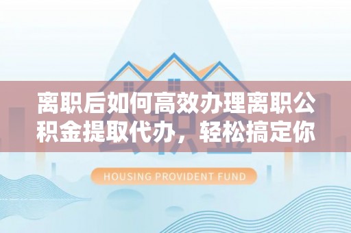 合作离职后如何高效办理离职公积金提取代办，轻松搞定你的公积金