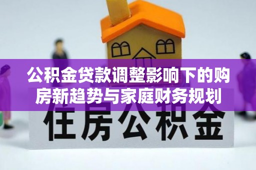 合作公积金贷款调整影响下的购房新趋势与家庭财务规划