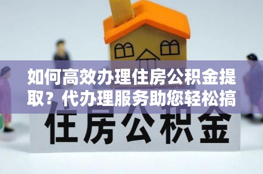 合作如何高效办理住房公积金提取？代办理服务助您轻松搞定