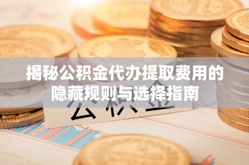 合作揭秘公积金代办提取费用的隐藏规则与选择指南