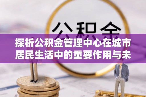 合作探析公积金管理中心在城市居民生活中的重要作用与未来发展趋势
