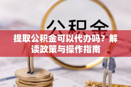 合作提取公积金可以代办吗？解读政策与操作指南