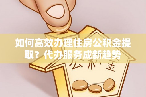 合作如何高效办理住房公积金提取？代办服务成新趋势