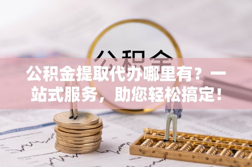 合作公积金提取代办哪里有？一站式服务，助您轻松搞定！