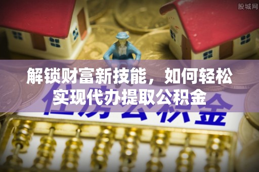 合作解锁财富新技能，如何轻松实现代办提取公积金
