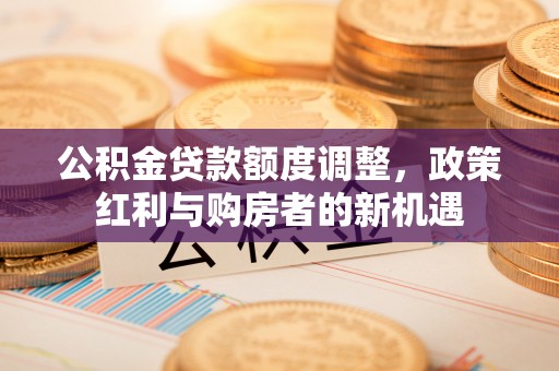 合作公积金贷款额度调整，政策红利与购房者的新机遇