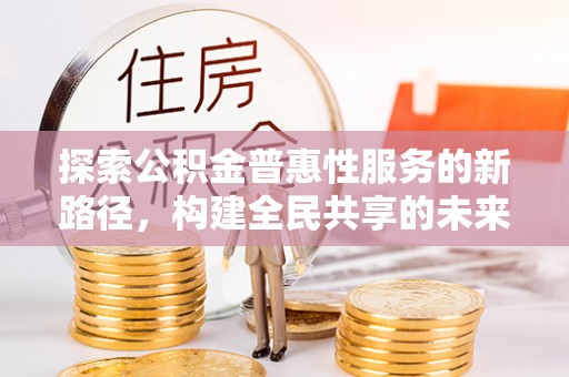 合作探索公积金普惠性服务的新路径，构建全民共享的未来