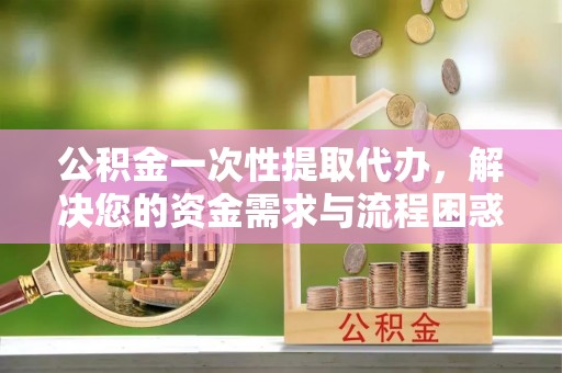 合作公积金一次性提取代办，解决您的资金需求与流程困惑