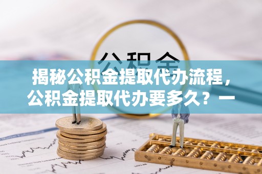 合作揭秘公积金提取代办流程，公积金提取代办要多久？一文读懂
