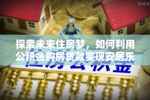 合作探索未来住房梦，如何利用公积金购房贷款实现安居乐业