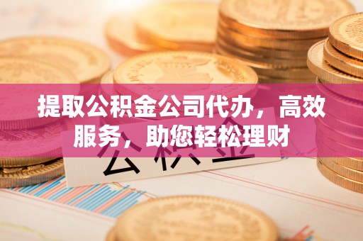 合作提取公积金公司代办，高效服务，助您轻松理财