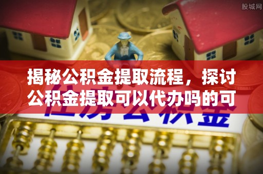 合作揭秘公积金提取流程，探讨公积金提取可以代办吗的可行性与注意事项