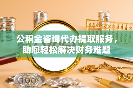 合作公积金咨询代办提取服务，助您轻松解决财务难题