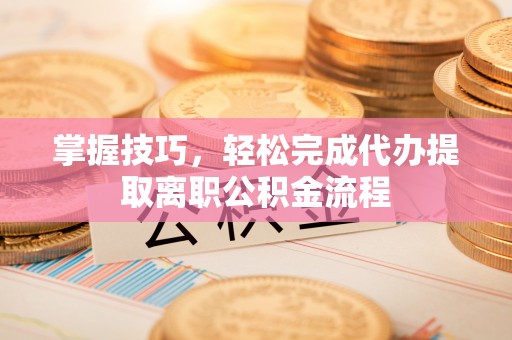 合作掌握技巧，轻松完成代办提取离职公积金流程