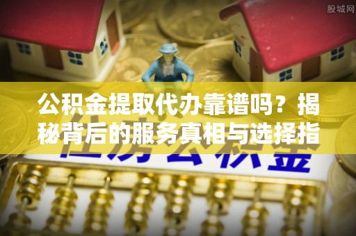 合作公积金提取代办靠谱吗？揭秘背后的服务真相与选择指南