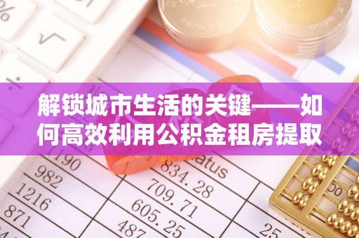 合作解锁城市生活的关键——如何高效利用公积金租房提取实现居住自由