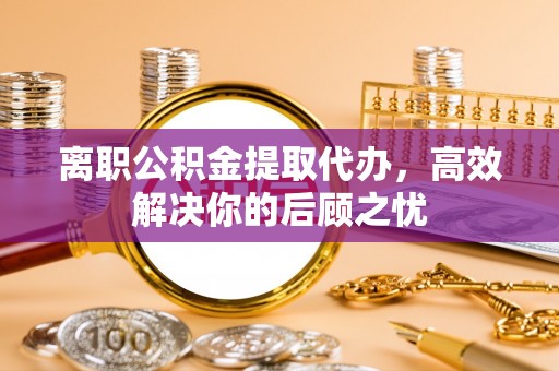 合作离职公积金提取代办，高效解决你的后顾之忧
