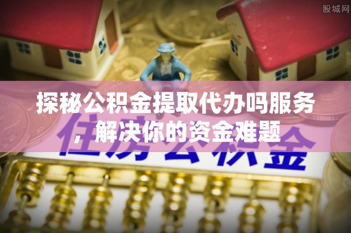 合作探秘公积金提取代办吗服务，解决你的资金难题