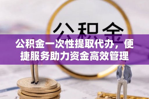 合作公积金一次性提取代办，便捷服务助力资金高效管理