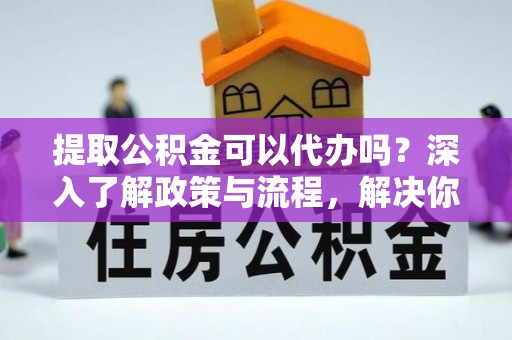 合作提取公积金可以代办吗？深入了解政策与流程，解决你的疑问