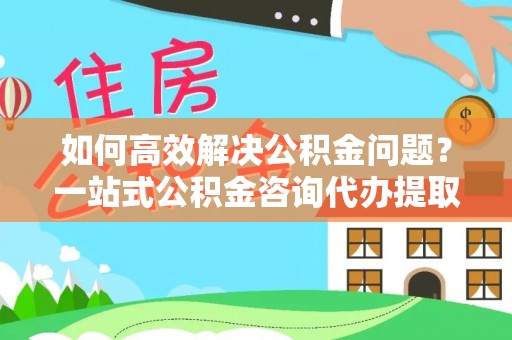 合作如何高效解决公积金问题？一站式公积金咨询代办提取服务全解析