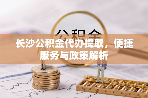 合作长沙公积金代办提取，便捷服务与政策解析