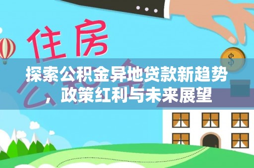 合作探索公积金异地贷款新趋势，政策红利与未来展望