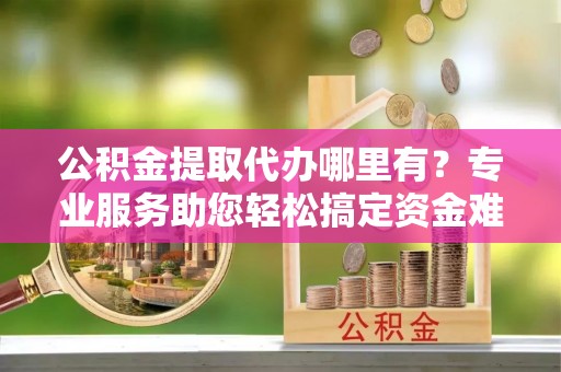 合作公积金提取代办哪里有？专业服务助您轻松搞定资金难题