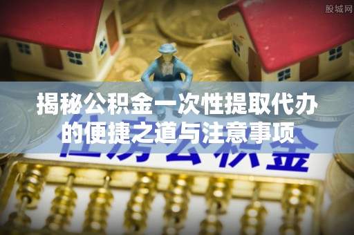 合作揭秘公积金一次性提取代办的便捷之道与注意事项