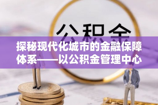 合作探秘现代化城市的金融保障体系——以公积金管理中心为核心的民生服务
