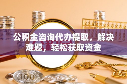 合作公积金咨询代办提取，解决难题，轻松获取资金