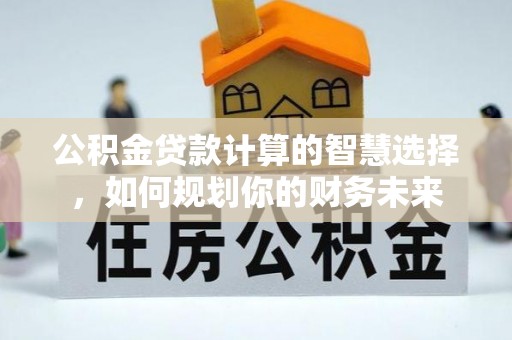 合作公积金贷款计算的智慧选择，如何规划你的财务未来