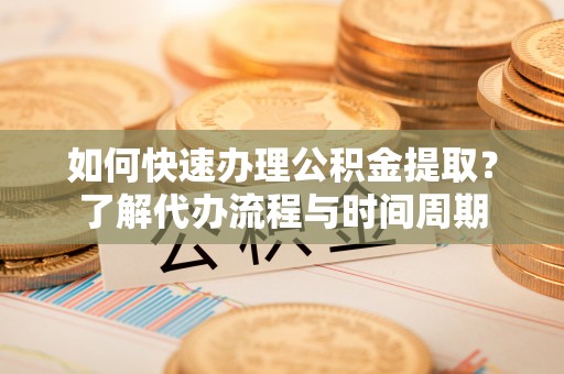 合作如何快速办理公积金提取？了解代办流程与时间周期