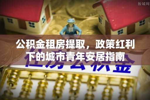 合作公积金租房提取，政策红利下的城市青年安居指南