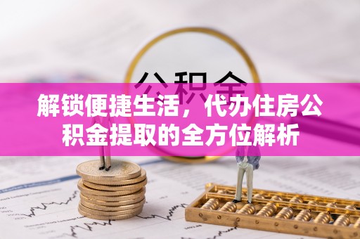 合作解锁便捷生活，代办住房公积金提取的全方位解析