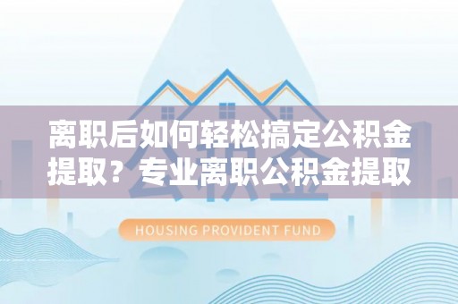 合作离职后如何轻松搞定公积金提取？专业离职公积金提取代办服务来帮你