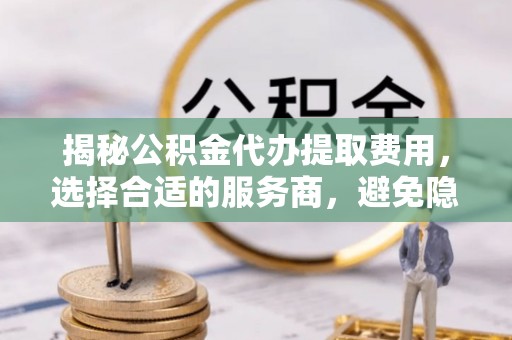 合作揭秘公积金代办提取费用，选择合适的服务商，避免隐性收费