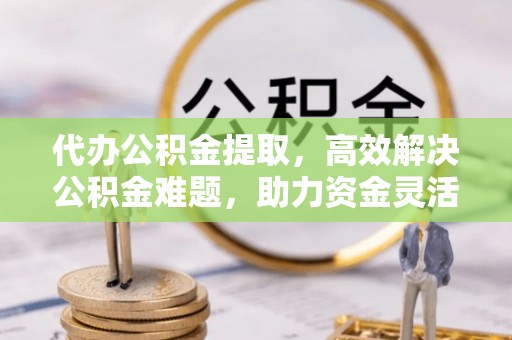 合作代办公积金提取，高效解决公积金难题，助力资金灵活使用