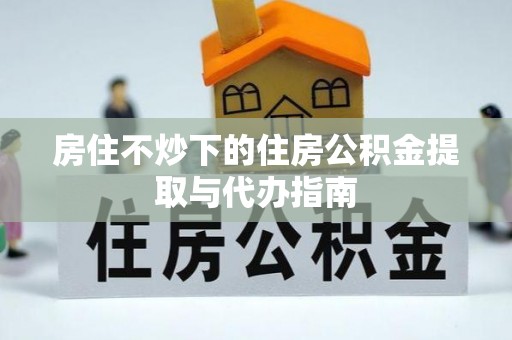 合作房住不炒下的住房公积金提取与代办指南