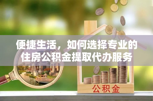 合作便捷生活，如何选择专业的住房公积金提取代办服务
