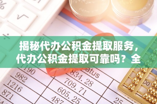 合作揭秘代办公积金提取服务，代办公积金提取可靠吗？全面分析与选择指南
