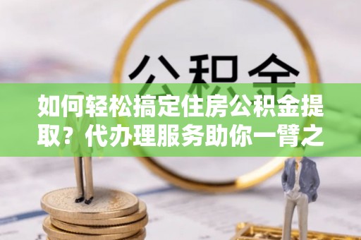 合作如何轻松搞定住房公积金提取？代办理服务助你一臂之力