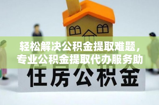 合作轻松解决公积金提取难题，专业公积金提取代办服务助您无忧